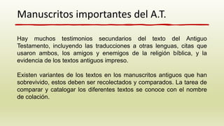 Manuscritos importantes del A.T.
Hay muchos testimonios secundarios del texto del Antiguo
Testamento, incluyendo las traducciones a otras lenguas, citas que
usaron ambos, los amigos y enemigos de la religión bíblica, y la
evidencia de los textos antiguos impreso.
Existen variantes de los textos en los manuscritos antiguos que han
sobrevivido, estos deben ser recolectados y comparados. La tarea de
comparar y catalogar los diferentes textos se conoce con el nombre
de colación.
 