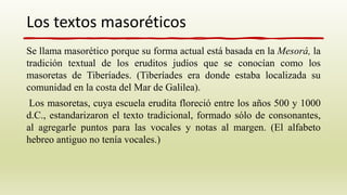 Se llama masorético porque su forma actual está basada en la Mesorá, la
tradición textual de los eruditos judíos que se conocían como los
masoretas de Tiberíades. (Tiberíades era donde estaba localizada su
comunidad en la costa del Mar de Galilea).
Los masoretas, cuya escuela erudita floreció entre los años 500 y 1000
d.C., estandarizaron el texto tradicional, formado sólo de consonantes,
al agregarle puntos para las vocales y notas al margen. (El alfabeto
hebreo antiguo no tenía vocales.)
Los textos masoréticos
 