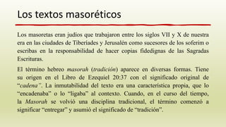 Los masoretas eran judíos que trabajaron entre los siglos VII y X de nuestra
era en las ciudades de Tiberíades y Jerusalén como sucesores de los soferim o
escribas en la responsabilidad de hacer copias fidedignas de las Sagradas
Escrituras.
El término hebreo masorah (tradición) aparece en diversas formas. Tiene
su origen en el Libro de Ezequiel 20:37 con el significado original de
“cadena”. La inmutabilidad del texto era una característica propia, que lo
“encadenaba” o lo “ligaba” al contexto. Cuando, en el curso del tiempo,
la Masorah se volvió una disciplina tradicional, el término comenzó a
significar “entregar” y asumió el significado de “tradición”.
Los textos masoréticos
 