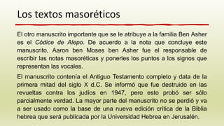 El otro manuscrito importante que se le atribuye a la familia Ben Asher
es el Códice de Alepo. De acuerdo a la nota que concluye este
manuscrito, Aaron ben Moses ben Asher fue el responsable de
escribir las notas masoréticas y ponerles los puntos a los signos que
representan las vocales.
El manuscrito contenía el Antiguo Testamento completo y data de la
primera mitad del siglo X d.C. Se informó que fue destruido en las
revueltas contra los judíos en 1947, pero esto probó ser sólo
parcialmente verdad. La mayor parte del manuscrito no se perdió y va
a ser usado como la base de una nueva edición crítica de la Biblia
hebrea que será publicada por la Universidad Hebrea en Jerusalén.
Los textos masoréticos
 