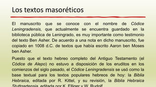 El manuscrito que se conoce con el nombre de Códice
Leningradensis, que actualmente se encuentra guardado en la
biblioteca pública de Leningrado, es muy importante como testimonio
del texto Ben Asher. De acuerdo a una nota en dicho manuscrito, fue
copiado en 1008 d.C. de textos que había escrito Aaron ben Moses
ben Asher.
Puesto que el texto hebreo completo del Antiguo Testamento (el
Códice de Alepo) no estuvo a disposición de los eruditos en los
comienzos del siglo pasado, el Códice Leningradensis se usó como la
base textual para los textos populares hebreos de hoy: la Biblia
Hebraica, editada por R. Kittel, y su revisión, la Biblia Hebraica
Los textos masoréticos
 
