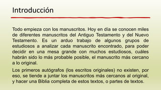 Introducción
Todo empieza con los manuscritos. Hoy en día se conocen miles
de diferentes manuscritos del Antiguo Testamento y del Nuevo
Testamento. Es un arduo trabajo de algunos grupos de
estudiosos a analizar cada manuscrito encontrado, para poder
decidir en una mesa grande con muchos estudiosos, cuáles
habrán sido lo más probable posible, el manuscrito más cercano
a lo original.
Los primeros autógrafos (los escritos originales) no existen, por
eso, se tiende a juntar los manuscritos más cercanos al original,
y hacer una Biblia completa de estos textos, o partes de textos.
 