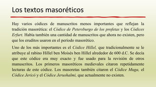 Hay varios códices de manuscritos menos importantes que reflejan la
tradición masorética: el Códice de Petersburgo de los profetas y los Códices
Erfurt. Había también una cantidad de manuscritos que ahora no existen, pero
que los eruditos usaron en el período masorético.
Uno de los más importantes es el Códice Hillel, que tradicionalmente se le
atribuye al rabino Hillel ben Moisés ben Hillel alrededor de 600 d.C. Se decía
que este códice era muy exacto y fue usado para la revisión de otros
manuscritos. Los primeros masoréticos medievales citaron repetidamente
lecturas de este códice. Los masoretas también citaron el Códice Muga, el
Códice Jericó y el Códice Jerushalmi, que actualmente no existen.
Los textos masoréticos
 
