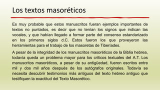 Es muy probable que estos manuscritos fueran ejemplos importantes de
textos no puntados, es decir que no tenían los signos que indican las
vocales, y que habían llegado a formar parte del consenso estandarizado
en los primeros siglos d.C. Estos fueron los que proveyeron las
herramientas para el trabajo de los masoretas de Tiberíades.
A pesar de la integridad de los manuscritos masoréticos de la Biblia hebrea,
todavía queda un problema mayor para los críticos textuales del A.T. Los
manuscritos masoréticos, a pesar de su antigüedad, fueron escritos entre
mil y dos mil años después de los autógrafos originales. Todavía se
necesita descubrir testimonios más antiguos del texto hebreo antiguo que
testifiquen la exactitud del Texto Masorético.
Los textos masoréticos
 