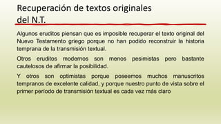 Algunos eruditos piensan que es imposible recuperar el texto original del
Nuevo Testamento griego porque no han podido reconstruir la historia
temprana de la transmisión textual.
Otros eruditos modernos son menos pesimistas pero bastante
cautelosos de afirmar la posibilidad.
Y otros son optimistas porque poseemos muchos manuscritos
tempranos de excelente calidad, y porque nuestro punto de vista sobre el
primer período de transmisión textual es cada vez más claro
Recuperación de textos originales
del N.T.
 