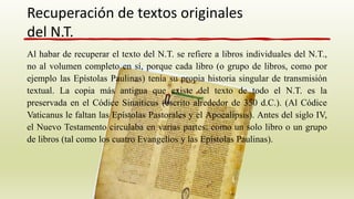 Al habar de recuperar el texto del N.T. se refiere a libros individuales del N.T.,
no al volumen completo en sí, porque cada libro (o grupo de libros, como por
ejemplo las Epístolas Paulinas) tenía su propia historia singular de transmisión
textual. La copia más antigua que existe del texto de todo el N.T. es la
preservada en el Códice Sinaiticus (escrito alrededor de 350 d.C.). (Al Códice
Vaticanus le faltan las Epístolas Pastorales y el Apocalipsis). Antes del siglo IV,
el Nuevo Testamento circulaba en varias partes: como un solo libro o un grupo
de libros (tal como los cuatro Evangelios y las Epístolas Paulinas).
Recuperación de textos originales
del N.T.
 