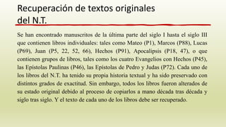 Se han encontrado manuscritos de la última parte del siglo I hasta el siglo III
que contienen libros individuales: tales como Mateo (P1), Marcos (P88), Lucas
(P69), Juan (P5, 22, 52, 66), Hechos (P91), Apocalipsis (P18, 47), o que
contienen grupos de libros, tales como los cuatro Evangelios con Hechos (P45),
las Epístolas Paulinas (P46), las Epístolas de Pedro y Judas (P72). Cada uno de
los libros del N.T. ha tenido su propia historia textual y ha sido preservado con
distintos grados de exactitud. Sin embargo, todos los libros fueron alterados de
su estado original debido al proceso de copiarlos a mano década tras década y
siglo tras siglo. Y el texto de cada uno de los libros debe ser recuperado.
Recuperación de textos originales
del N.T.
 