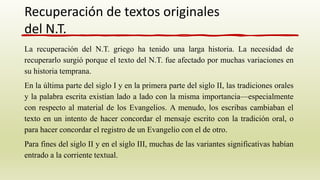 La recuperación del N.T. griego ha tenido una larga historia. La necesidad de
recuperarlo surgió porque el texto del N.T. fue afectado por muchas variaciones en
su historia temprana.
En la última parte del siglo I y en la primera parte del siglo II, las tradiciones orales
y la palabra escrita existían lado a lado con la misma importancia—especialmente
con respecto al material de los Evangelios. A menudo, los escribas cambiaban el
texto en un intento de hacer concordar el mensaje escrito con la tradición oral, o
para hacer concordar el registro de un Evangelio con el de otro.
Para fines del siglo II y en el siglo III, muchas de las variantes significativas habían
entrado a la corriente textual.
Recuperación de textos originales
del N.T.
 
