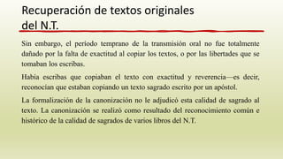 Sin embargo, el período temprano de la transmisión oral no fue totalmente
dañado por la falta de exactitud al copiar los textos, o por las libertades que se
tomaban los escribas.
Había escribas que copiaban el texto con exactitud y reverencia—es decir,
reconocían que estaban copiando un texto sagrado escrito por un apóstol.
La formalización de la canonización no le adjudicó esta calidad de sagrado al
texto. La canonización se realizó como resultado del reconocimiento común e
histórico de la calidad de sagrados de varios libros del N.T.
Recuperación de textos originales
del N.T.
 