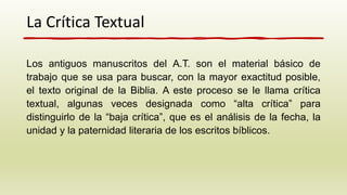 La Crítica Textual
Los antiguos manuscritos del A.T. son el material básico de
trabajo que se usa para buscar, con la mayor exactitud posible,
el texto original de la Biblia. A este proceso se le llama crítica
textual, algunas veces designada como “alta crítica” para
distinguirlo de la “baja crítica”, que es el análisis de la fecha, la
unidad y la paternidad literaria de los escritos bíblicos.
 