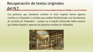 Los primeros que intentaron recobrar el texto original fueron algunos
escribas en Alejandría o escribas que estaban familiarizados con las prácticas
de escritura de Alejandría— porque en el mundo helenizado había muchos
que habían llegado a apreciar las prácticas eruditas de Alejandría.
Recuperación de textos originales
del N.T.
 