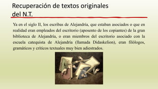 Ya en el siglo II, los escribas de Alejandría, que estaban asociados o que en
realidad eran empleados del escritorio (aposento de los copiantes) de la gran
biblioteca de Alejandría, o eran miembros del escritorio asociado con la
escuela catequista de Alejandría (llamada Didaskelion), eran filólogos,
gramáticos y críticos textuales muy bien adiestrados.
Recuperación de textos originales
del N.T.
 