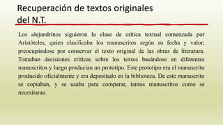 Los alejandrinos siguieron la clase de crítica textual comenzada por
Aristóteles, quien clasificaba los manuscritos según su fecha y valor;
preocupándose por conservar el texto original de las obras de literatura.
Tomaban decisiones críticas sobre los textos basándose en diferentes
manuscritos y luego producían un prototipo. Este prototipo era el manuscrito
producido oficialmente y era depositado en la biblioteca. De este manuscrito
se copiaban, y se usaba para comparar, tantos manuscritos como se
necesitaran.
Recuperación de textos originales
del N.T.
 