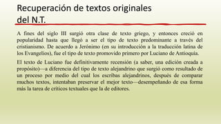 A fines del siglo III surgió otra clase de texto griego, y entonces creció en
popularidad hasta que llegó a ser el tipo de texto predominante a través del
cristianismo. De acuerdo a Jerónimo (en su introducción a la traducción latina de
los Evangelios), fue el tipo de texto promovido primero por Luciano de Antioquía.
El texto de Luciano fue definitivamente recensión (a saber, una edición creada a
propósito)—a diferencia del tipo de texto alejandrino que surgió como resultado de
un proceso por medio del cual los escribas alejandrinos, después de comparar
muchos textos, intentaban preservar el mejor texto—desempeñando de esa forma
más la tarea de críticos textuales que la de editores.
Recuperación de textos originales
del N.T.
 