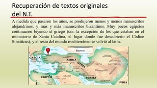 A medida que pasaron los años, se produjeron menos y menos manuscritos
alejandrinos, y más y más manuscritos bizantinos. Muy pocos egipcios
continuaron leyendo el griego (con la excepción de los que estaban en el
monasterio de Santa Catalina, el lugar donde fue descubierto el Códice
Sinaiticus), y el resto del mundo mediterráneo se volvió al latín.
Recuperación de textos originales
del N.T.
 