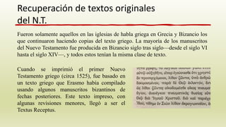 Fueron solamente aquellos en las iglesias de habla griega en Grecia y Bizancio los
que continuaron haciendo copias del texto griego. La mayoría de los manuscritos
del Nuevo Testamento fue producida en Bizancio siglo tras siglo—desde el siglo VI
hasta el siglo XIV—, y todos estos tenían la misma clase de texto.
Recuperación de textos originales
del N.T.
Cuando se imprimió el primer Nuevo
Testamento griego (circa 1525), fue basado en
un texto griego que Erasmo había compilado
usando algunos manuscritos bizantinos de
fechas posteriores. Este texto impreso, con
algunas revisiones menores, llegó a ser el
Textus Receptus.
 