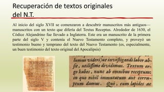Al inicio del siglo XVII se comenzaron a descubrir manuscritos más antiguos—
manuscritos con un texto que difería del Textus Receptus. Alrededor de 1630, el
Códice Alejandrino fue llevado a Inglaterra. Este era un manuscrito de la primera
parte del siglo V y contenía el Nuevo Testamento completo, y proveyó un
testimonio bueno y temprano del texto del Nuevo Testamento (es, especialmente,
un buen testimonio del texto original del Apocalipsis)
Recuperación de textos originales
del N.T.
 