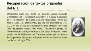Doscientos años más tarde, un erudito alemán llamado
Constantin von Tischendorf descubrió el Códice Sinaiticus
en el monasterio de Santa Catalina (localizado cerca del
Monte Sinaí). El manuscrito, que era de alrededor de 350
d.C., es uno de los dos manuscritos más antiguos en vitela
(piel de animal tratada) del Nuevo Testamento griego. El
manuscrito más antiguo en vitela, el Códice Vaticanus, había
estado en la biblioteca del Vaticano desde por lo menos
1481, pero no fue puesto a disposición de los eruditos hasta
mediados del siglo XIX.
Recuperación de textos originales
del N.T.
 