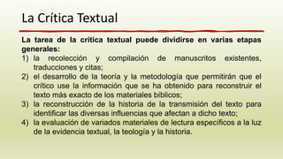 La Crítica Textual
La tarea de la crítica textual puede dividirse en varias etapas
generales:
1) la recolección y compilación de manuscritos existentes,
traducciones y citas;
2) el desarrollo de la teoría y la metodología que permitirán que el
crítico use la información que se ha obtenido para reconstruir el
texto más exacto de los materiales bíblicos;
3) la reconstrucción de la historia de la transmisión del texto para
identificar las diversas influencias que afectan a dicho texto;
4) la evaluación de variados materiales de lectura específicos a la luz
de la evidencia textual, la teología y la historia.
 