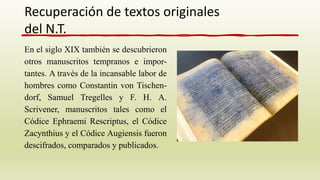 En el siglo XIX también se descubrieron
otros manuscritos tempranos e impor-
tantes. A través de la incansable labor de
hombres como Constantin von Tischen-
dorf, Samuel Tregelles y F. H. A.
Scrivener, manuscritos tales como el
Códice Ephraemi Rescriptus, el Códice
Zacynthius y el Códice Augiensis fueron
descifrados, comparados y publicados.
Recuperación de textos originales
del N.T.
 
