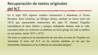 En el siglo XIX algunos eruditos comenzaron a abandonar el Textus
Receptus. Karl Lachman, un filólogo clásico, produjo un nuevo texto (en
1831) que representaba manuscritos del siglo IV. Samuel Tregelles
(autodidacta en latín, hebreo y griego), trabajando durante toda su vida,
concentró todos sus esfuerzos en publicar un texto griego (el cual se publicó
en seis partes, desde 1857 a 1872).
Tal como se expresa en la introducción de esta obra, la meta de Tregelles era
“presentar el texto del N.T. en las mismas palabras en las que fue
transmitido, basándose en la evidencia de autoridad antigua”.
Recuperación de textos originales
del N.T.
 