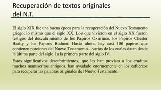 El siglo XIX fue una buena época para la recuperación del Nuevo Testamento
griego; lo mismo que el siglo XX. Los que vivieron en el siglo XX fueron
testigos del descubrimiento de los Papiros Oxirrinco, los Papiros Chester
Beatty y los Papiros Bodmer. Hasta ahora, hay casi 100 papiros que
contienen porciones del Nuevo Testamento—varios de los cuales datan desde
la última parte del siglo I a la primera parte del siglo IV.
Estos significativos descubrimientos, que les han provisto a los eruditos
muchos manuscritos antiguos, han ayudado enormemente en los esfuerzos
para recuperar las palabras originales del Nuevo Testamento.
Recuperación de textos originales
del N.T.
 