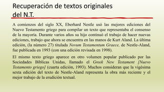 A comienzos del siglo XX, Eberhard Nestle usó las mejores ediciones del
Nuevo Testamento griego para compilar un texto que representaba el consenso
de la mayoría. Durante varios años su hijo continuó el trabajo de hacer nuevas
ediciones, trabajo que ahora se encuentra en las manos de Kurt Aland. La última
edición, (la número 27) titulada Novum Testamentum Graece, de Nestle-Aland,
fue publicada en 1993 (con una edición revisada en 1998).
El mismo texto griego aparece en otro volumen popular publicado por las
Sociedades Bíblicas Unidas, llamado el Greek New Testament [Nuevo
Testamento griego] (cuarta edición, 1993). Muchos consideran que la vigésima
sexta edición del texto de Nestle-Aland representa la obra más reciente y el
mejor trabajo de la erudición textual.
Recuperación de textos originales
del N.T.
 