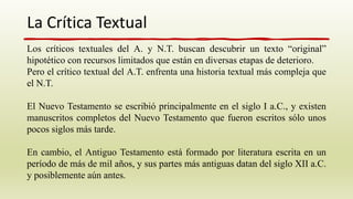 La Crítica Textual
Los críticos textuales del A. y N.T. buscan descubrir un texto “original”
hipotético con recursos limitados que están en diversas etapas de deterioro.
Pero el crítico textual del A.T. enfrenta una historia textual más compleja que
el N.T.
El Nuevo Testamento se escribió principalmente en el siglo I a.C., y existen
manuscritos completos del Nuevo Testamento que fueron escritos sólo unos
pocos siglos más tarde.
En cambio, el Antiguo Testamento está formado por literatura escrita en un
período de más de mil años, y sus partes más antiguas datan del siglo XII a.C.
y posiblemente aún antes.
 