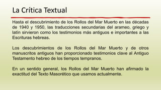 La Crítica Textual
Hasta el descubrimiento de los Rollos del Mar Muerto en las décadas
de 1940 y 1950, las traducciones secundarias del arameo, griego y
latín sirvieron como los testimonios más antiguos e importantes a las
Escrituras hebreas.
Los descubrimientos de los Rollos del Mar Muerto y de otros
manuscritos antiguos han proporcionado testimonios clave al Antiguo
Testamento hebreo de los tiempos tempranos.
En un sentido general, los Rollos del Mar Muerto han afirmado la
exactitud del Texto Masorético que usamos actualmente.
 