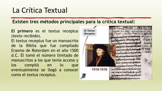 La Crítica Textual
El primero es el textus receptus
(texto recibido).
El textus receptus fue un manuscrito
de la Biblia que fue compilado
Erasmo de Roterdam en el año 1500
d.C. Él tomó el número limitado de
manuscritos a los que tenía acceso y
los compiló en lo que
eventualmente se llegó a conocer
como el textus receptus.
Existen tres métodos principales para la crítica textual:
 