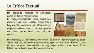 La Crítica Textual
Un segundo método es conocido
como el texto mayoritario.
El texto mayoritario toma todos los
manuscritos que están disponibles
hoy en día, compara las diferencias y
elige el texto correcto más apropiado
con base en el texto que más se
repite.
Por ejemplo, si 748 manuscritos dicen "él dijo" y 1429 manuscritos dicen
"ellos dijeron", el texto mayoritario escoge la frase "ellos dijeron" como
el texto original más creíble. No hay importantes traducciones de la
Biblia que se basen en el texto mayoritario.
 