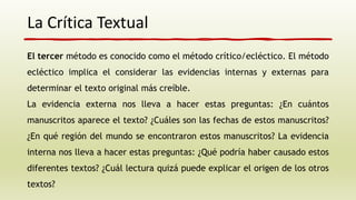 La Crítica Textual
El tercer método es conocido como el método crítico/ecléctico. El método
ecléctico implica el considerar las evidencias internas y externas para
determinar el texto original más creíble.
La evidencia externa nos lleva a hacer estas preguntas: ¿En cuántos
manuscritos aparece el texto? ¿Cuáles son las fechas de estos manuscritos?
¿En qué región del mundo se encontraron estos manuscritos? La evidencia
interna nos lleva a hacer estas preguntas: ¿Qué podría haber causado estos
diferentes textos? ¿Cuál lectura quizá puede explicar el origen de los otros
textos?
 