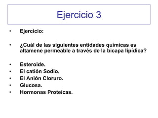 Ejercicio 3
•   Ejercicio:

•   ¿Cuál de las siguientes entidades químicas es
    altamene permeable a través de la bicapa lipídica?

•   Esteroide.
•   El catión Sodio.
•   El Anión Cloruro.
•   Glucosa.
•   Hormonas Proteícas.
 