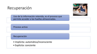 Recuperación
Uso de la información retenida, es el proceso que
permite acceder a las huellas almacenadas.
Proceso activo
• Implícita: automática/inconsciente
• Explícita: conciente
Recuperación
 