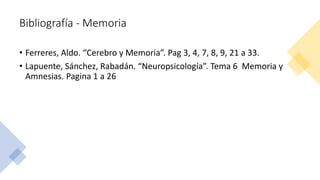 Bibliografía - Memoria
• Ferreres, Aldo. “Cerebro y Memoria”. Pag 3, 4, 7, 8, 9, 21 a 33.
• Lapuente, Sánchez, Rabadán. “Neuropsicología”. Tema 6 Memoria y
Amnesias. Pagina 1 a 26
 