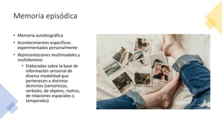 Memoria episódica
• Memoria autobiográfica
• Acontecimientos específicos
experimentados personalmente
• Representaciones multimodales y
multidominio
• Elaboradas sobre la base de
información sensorial de
diversa modalidad que
pertenecen a distintos
dominios (semánticas,
verbales, de objetos, rostros,
de relaciones espaciales y
temporales).
 