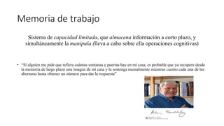 Memoria de trabajo
Sistema de capacidad limitada, que almacena información a corto plazo, y
simultáneamente la manipula (lleva a cabo sobre ella operaciones cognitivas)
• “Si alguien me pide que refiera cuántas ventanas y puertas hay en mi casa, es probable que yo recupere desde
la memoria de largo plazo una imagen de mi casa y la sostenga mentalmente mientras cuento cada una de las
aberturas hasta obtener un número para dar la respuesta”
 