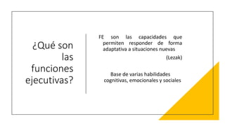 ¿Qué son
las
funciones
ejecutivas?
FE son las capacidades que
permiten responder de forma
adaptativa a situaciones nuevas
(Lezak)
Base de varias habilidades
cognitivas, emocionales y sociales
 