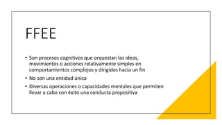 FFEE
• Son procesos cognitivos que orquestan las ideas,
movimientos o acciones relativamente simples en
comportamientos complejos y dirigidos hacia un fin
• No son una entidad única
• Diversas operaciones o capacidades mentales que permiten
llevar a cabo con éxito una conducta propositiva
 