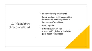 1. Iniciación y
direccionalidad
• Iniciar un comportamiento
• Capacidad del sistema cognitivo
de activarse para responder a
intenciones/actividades
• Daño: apatía
• Dificultad para iniciar
conversación, falta de iniciativa
para hacer actividades
 