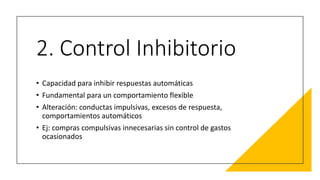 2. Control Inhibitorio
• Capacidad para inhibir respuestas automáticas
• Fundamental para un comportamiento flexible
• Alteración: conductas impulsivas, excesos de respuesta,
comportamientos automáticos
• Ej: compras compulsivas innecesarias sin control de gastos
ocasionados
 