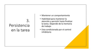 3.
Persistencia
en la tarea
• Mantener un comportamiento
• Habilidad para mantener la
atención y persistir hasta finalizar
la tarea. Depende de la memoria
de trabajo
• Esta condicionada por el control
inhibitorio
 