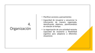 4.
Organización
• Planificar acciones y pensamientos
• Capacidad de recuperar y secuenciar la
información de manera organizada,
identificando objetivos, planificándolos
en relación al tiempo
• La organización de una actividad necesita
capacidad de resolverla y flexibilidad
cognitiva para adaptarse a diferentes
situaciones
 