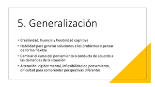 5. Generalización
• Creatividad, fluencia y flexibilidad cognitiva
• Habilidad para generar soluciones a los problemas y pensar
de forma flexible
• Cambiar el curso del pensamiento o conducta de acuerdo a
las demandas de la situación
• Alteración: rigidez mental, inflexibilidad de pensamiento,
dificultad para comprender perspectivas diferentes
 