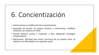 6. Concientización
• Automonitoreo y modificación del comportamiento
• Capacidad de percibir las propias acciones y sentimientos, modificar
conductas con respecto al medio
• Permite detectar errores y responder a ellos adoptando estrategias
compensatorias
• Alteraciones: dificultad para tomar conciencia de sus propios actos, se
relaciona con dificultades en la cognición social
 