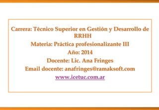 Carrera: Técnico Superior en Gestión y Desarrollo de
RRHH
Materia: Práctica profesionalizante III
Año: 2014
Docente: Lic. Ana Fringes
Email docente: anafringes@ramaksoft.com
www.icetuc.com.ar

 