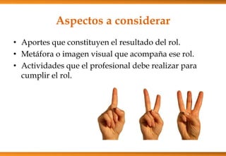 Aspectos a considerar
• Aportes que constituyen el resultado del rol.
• Metáfora o imagen visual que acompaña ese rol.
• Actividades que el profesional debe realizar para
cumplir el rol.

 