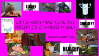 UNIT 3- PARTY TIME- TOPIC: THE
PERCEPTION OF A HEALTHY BODY
TEACHER: MALENA FRAGA
 
