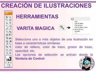 Selecciona uno o más objetos de una ilustración en
base a características similares:
color de relleno, color de trazo, grosor de trazo,
opacidad, etc.
Las opciones de selección se activan desde la
Ventana de Control.
HERRAMIENTAS
VARITA MAGICA
CREACIÓN DE ILUSTRACIONES
 