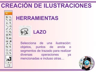 Selecciona de una ilustración:
objetos, puntos de ancla o
segmentos de trazado para realizar
diversas operaciones ya
mencionadas e incluso otras…
HERRAMIENTAS
LAZO
CREACIÓN DE ILUSTRACIONES
 